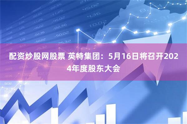 配资炒股网股票 英特集团：5月16日将召开2024年度股东大会