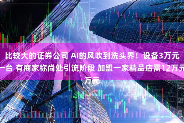 比较大的证券公司 AI的风吹到洗头界！设备3万元一台 有商家称尚处引流阶段 加盟一家精品店需12万元