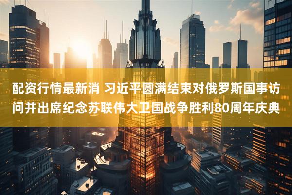 配资行情最新消 习近平圆满结束对俄罗斯国事访问并出席纪念苏联伟大卫国战争胜利80周年庆典