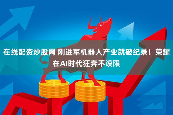 在线配资炒股网 刚进军机器人产业就破纪录！荣耀在AI时代狂奔不设限