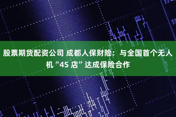 股票期货配资公司 成都人保财险：与全国首个无人机“4S 店”达成保险合作