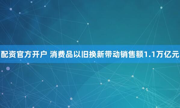 配资官方开户 消费品以旧换新带动销售额1.1万亿元