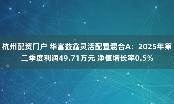 杭州配资门户 华富益鑫灵活配置混合A：2025年第二季度利润49.71万元 净值增长率0.5%