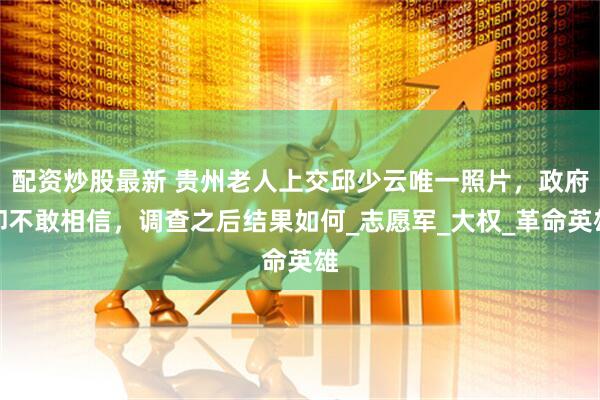 配资炒股最新 贵州老人上交邱少云唯一照片，政府却不敢相信，调查之后结果如何_志愿军_大权_革命英雄