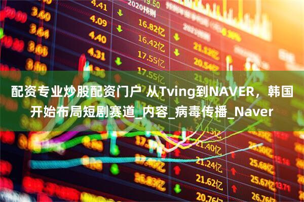 配资专业炒股配资门户 从Tving到NAVER，韩国开始布局短剧赛道_内容_病毒传播_Naver
