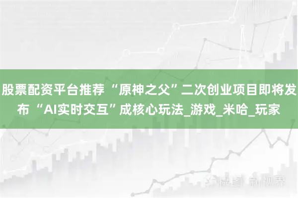 股票配资平台推荐 “原神之父”二次创业项目即将发布 “AI实时交互”成核心玩法_游戏_米哈_玩家