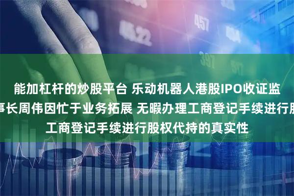 能加杠杆的炒股平台 乐动机器人港股IPO收证监会反馈意见：董事长周伟因忙于业务拓展 无暇办理工商登记手续进行股权代持的真实性