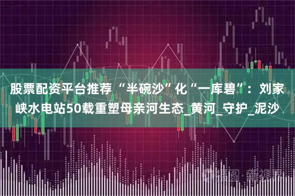 股票配资平台推荐 “半碗沙”化“一库碧”：刘家峡水电站50载重塑母亲河生态_黄河_守护_泥沙