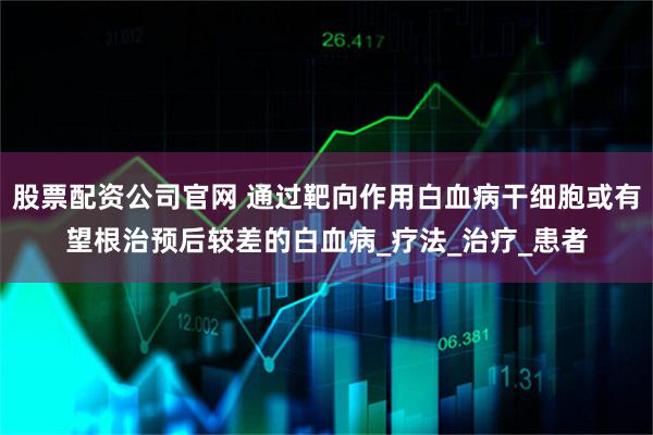 股票配资公司官网 通过靶向作用白血病干细胞或有望根治预后较差的白血病_疗法_治疗_患者