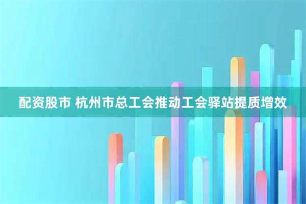 配资股市 杭州市总工会推动工会驿站提质增效