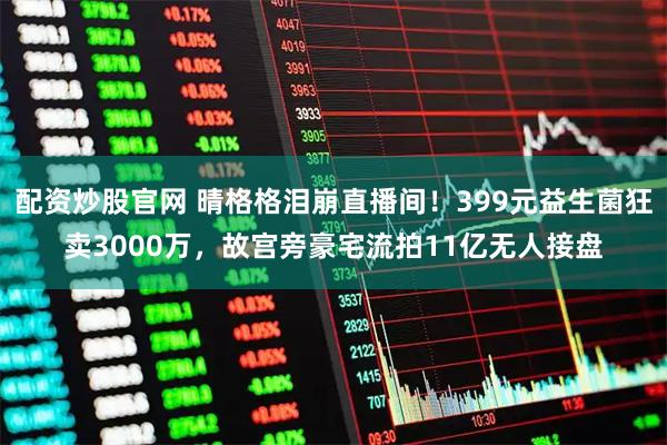 配资炒股官网 晴格格泪崩直播间！399元益生菌狂卖3000万，故宫旁豪宅流拍11亿无人接盘