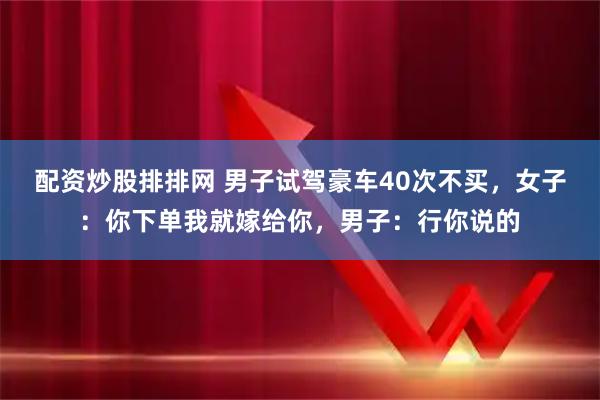 配资炒股排排网 男子试驾豪车40次不买，女子：你下单我就嫁给你，男子：行你说的