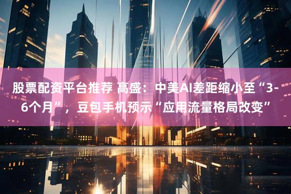 股票配资平台推荐 高盛：中美AI差距缩小至“3-6个月”，豆包手机预示“应用流量格局改变”