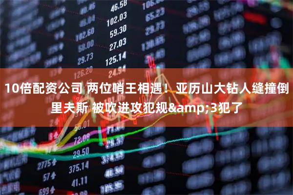 10倍配资公司 两位哨王相遇！亚历山大钻人缝撞倒里夫斯 被吹进攻犯规&3犯了