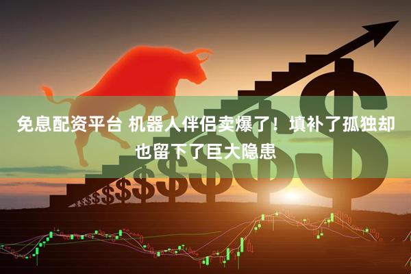 免息配资平台 机器人伴侣卖爆了！填补了孤独却也留下了巨大隐患