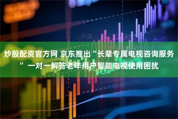炒股配资官方网 京东推出“长辈专属电视咨询服务” 一对一解答老年用户智能电视使用困扰